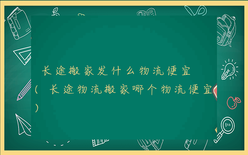 长途搬家发什么物流便宜 (长途物流搬家哪个物流便宜)